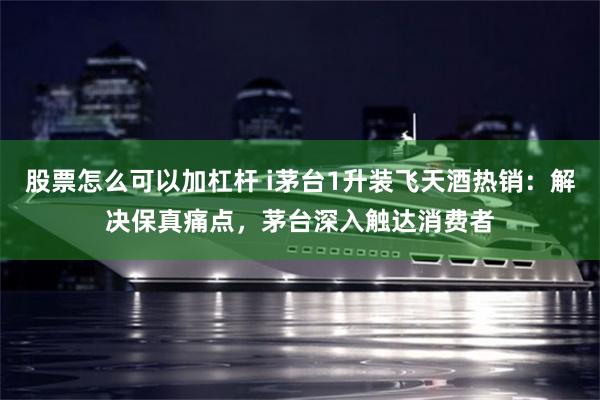 股票怎么可以加杠杆 i茅台1升装飞天酒热销：解决保真痛点，茅台深入触达消费者