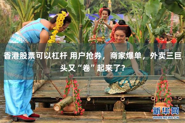 香港股票可以杠杆 用户抢券，商家爆单，外卖三巨头又“卷”起来了？