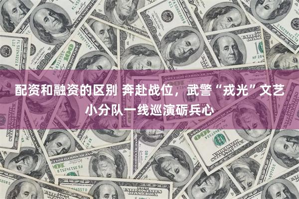 配资和融资的区别 奔赴战位，武警“戎光”文艺小分队一线巡演砺兵心