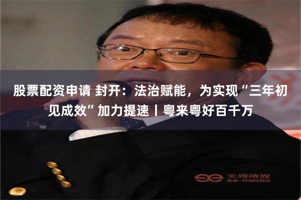股票配资申请 封开：法治赋能，为实现“三年初见成效”加力提速丨粤来粤好百千万