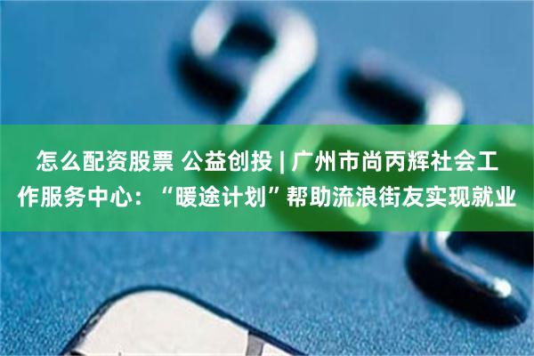 怎么配资股票 公益创投 | 广州市尚丙辉社会工作服务中心：“暖途计划”帮助流浪街友实现就业