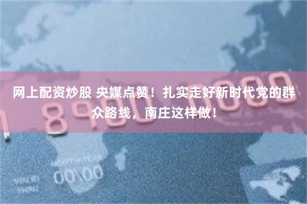 网上配资炒股 央媒点赞！扎实走好新时代党的群众路线，南庄这样做！