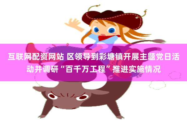 互联网配资网站 区领导到彩塘镇开展主题党日活动并调研“百千万工程”推进实施情况