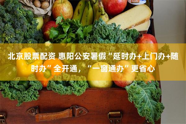 北京股票配资 惠阳公安暑假“延时办+上门办+随时办”全开通，“一窗通办”更省心