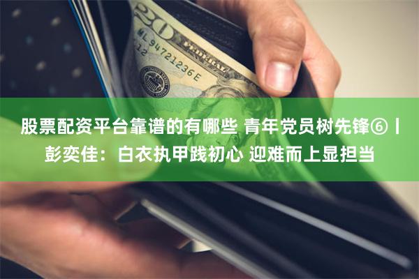股票配资平台靠谱的有哪些 青年党员树先锋⑥丨彭奕佳：白衣执甲践初心 迎难而上显担当