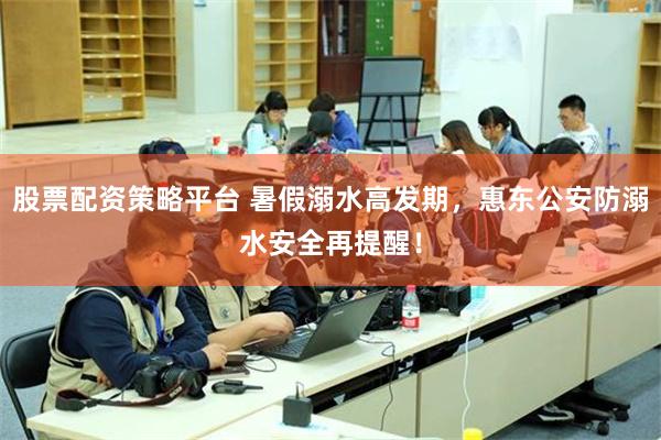 股票配资策略平台 暑假溺水高发期，惠东公安防溺水安全再提醒！