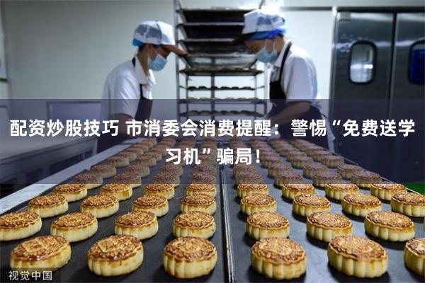 配资炒股技巧 市消委会消费提醒:警惕“免费送学习机”骗局!