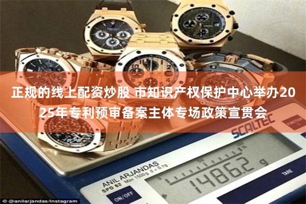 正规的线上配资炒股 市知识产权保护中心举办2025年专利预审备案主体专场政策宣贯会