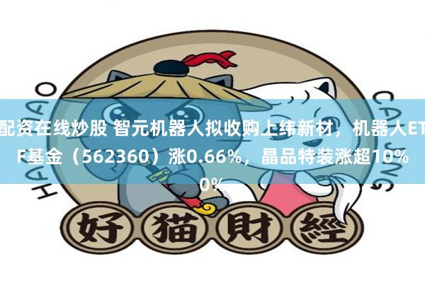 配资在线炒股 智元机器人拟收购上纬新材，机器人ETF基金（562360）涨0.66%，晶品特装涨超10%