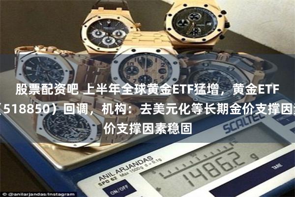 股票配资吧 上半年全球黄金ETF猛增，黄金ETF华夏（518850）回调，机构：去美元化等长期金价支撑因素稳固