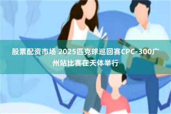 股票配资市场 2025匹克球巡回赛CPC-300广州站比赛在天体举行