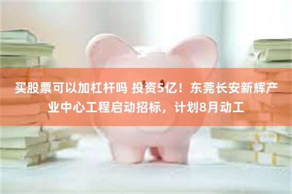 买股票可以加杠杆吗 投资5亿！东莞长安新辉产业中心工程启动招标，计划8月动工