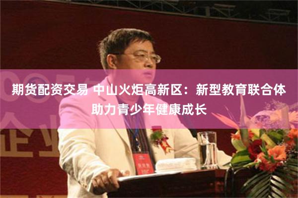 期货配资交易 中山火炬高新区：新型教育联合体助力青少年健康成长