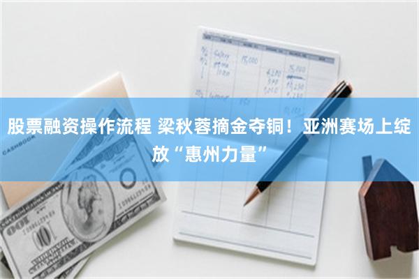 股票融资操作流程 梁秋蓉摘金夺铜！亚洲赛场上绽放“惠州力量”