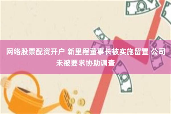 网络股票配资开户 新里程董事长被实施留置 公司未被要求协助调查