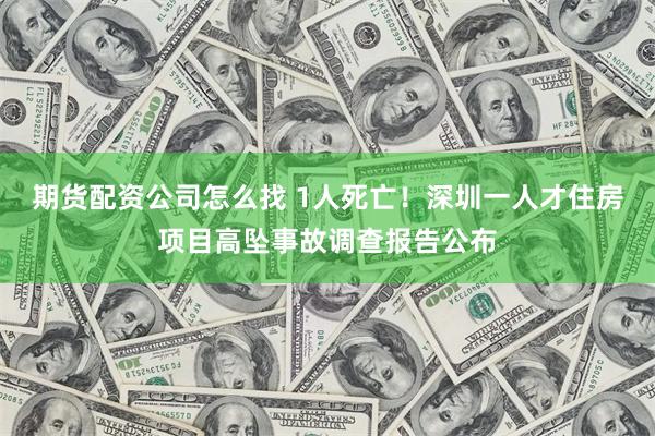 期货配资公司怎么找 1人死亡！深圳一人才住房项目高坠事故调查报告公布