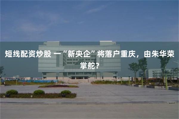 短线配资炒股 一“新央企”将落户重庆，由朱华荣掌舵？