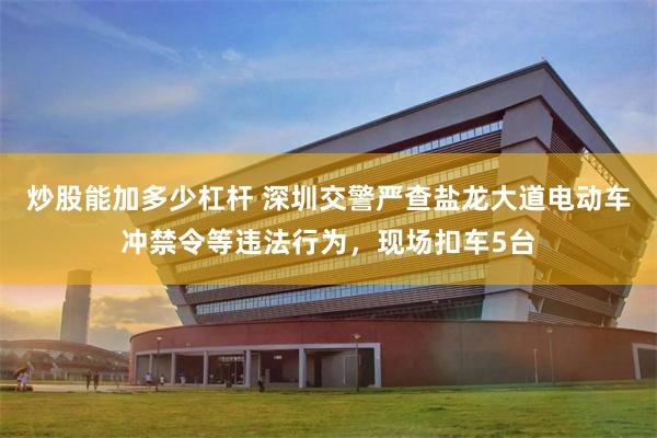 炒股能加多少杠杆 深圳交警严查盐龙大道电动车冲禁令等违法行为，现场扣车5台