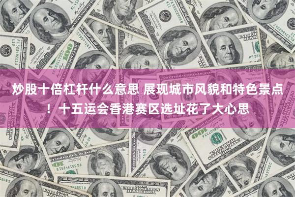 炒股十倍杠杆什么意思 展现城市风貌和特色景点！十五运会香港赛区选址花了大心思
