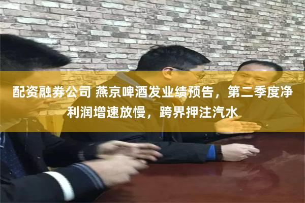 配资融券公司 燕京啤酒发业绩预告，第二季度净利润增速放慢，跨界押注汽水