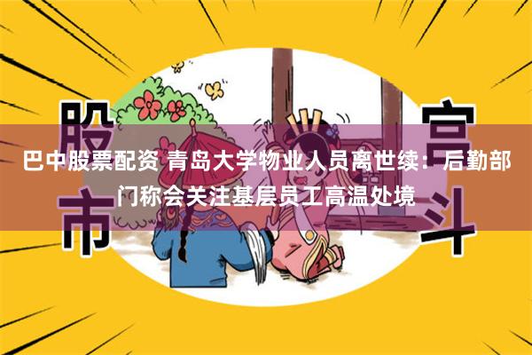 巴中股票配资 青岛大学物业人员离世续：后勤部门称会关注基层员工高温处境