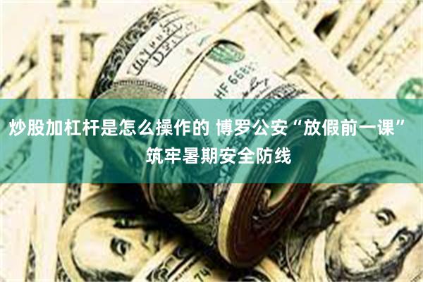 炒股加杠杆是怎么操作的 博罗公安“放假前一课”    筑牢暑期安全防线