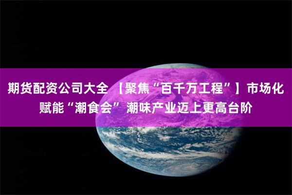 期货配资公司大全 【聚焦“百千万工程”】市场化赋能“潮食会” 潮味产业迈上更高台阶
