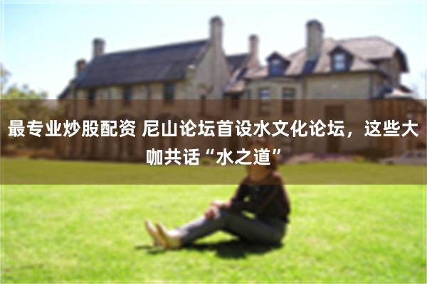 最专业炒股配资 尼山论坛首设水文化论坛，这些大咖共话“水之道”