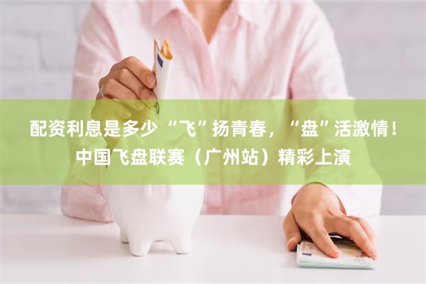 配资利息是多少 “飞”扬青春，“盘”活激情！中国飞盘联赛（广州站）精彩上演