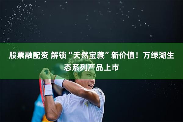 股票融配资 解锁“天然宝藏”新价值！万绿湖生态系列产品上市