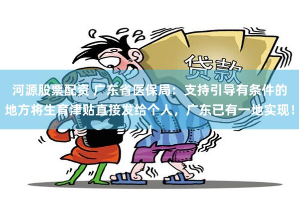 河源股票配资 广东省医保局：支持引导有条件的地方将生育津贴直接发给个人，广东已有一地实现！