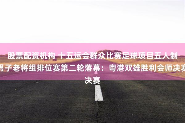 股票配资机构 十五运会群众比赛足球项目五人制男子老将组排位赛第二轮落幕：粤港双雄胜利会师决赛