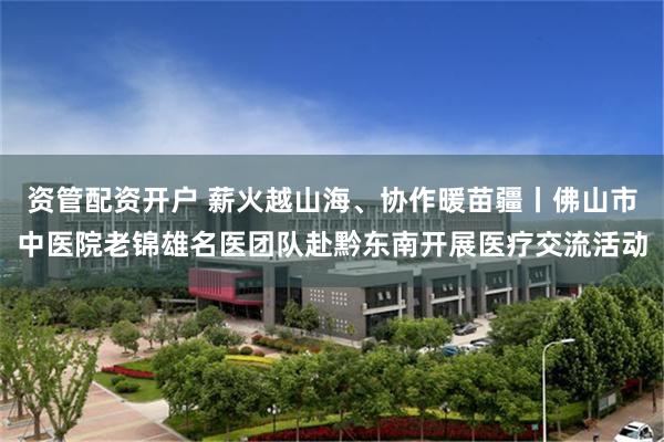 资管配资开户 薪火越山海、协作暖苗疆丨佛山市中医院老锦雄名医团队赴黔东南开展医疗交流活动