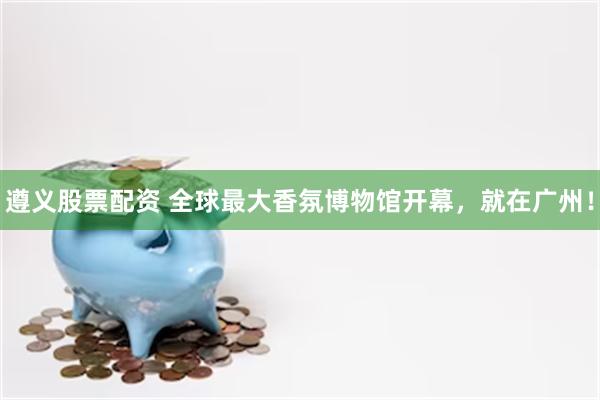遵义股票配资 全球最大香氛博物馆开幕，就在广州！