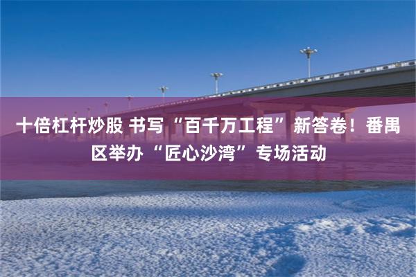 十倍杠杆炒股 书写 “百千万工程” 新答卷!番禺区举办 “匠心沙湾” 专场活动