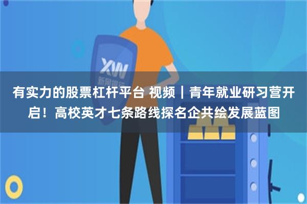 有实力的股票杠杆平台 视频｜青年就业研习营开启！高校英才七条路线探名企共绘发展蓝图