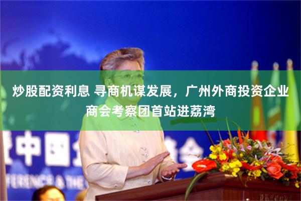 炒股配资利息 寻商机谋发展，广州外商投资企业商会考察团首站进荔湾