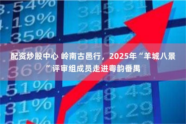 配资炒股中心 岭南古邑行，2025年“羊城八景”评审组成员走进粤韵番禺