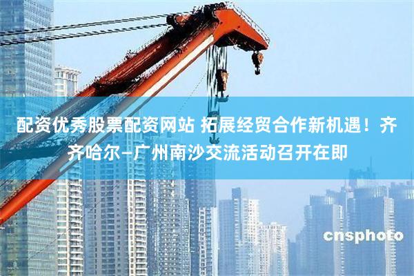 配资优秀股票配资网站 拓展经贸合作新机遇！齐齐哈尔—广州南沙交流活动召开在即