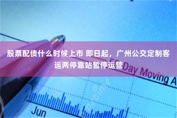 股票配债什么时候上市 即日起，广州公交定制客运两停靠站暂停运营