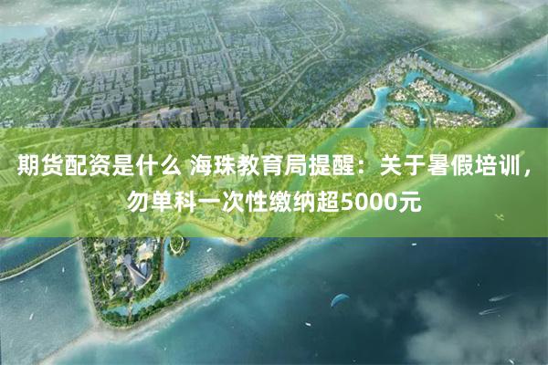 期货配资是什么 海珠教育局提醒：关于暑假培训，勿单科一次性缴纳超5000元