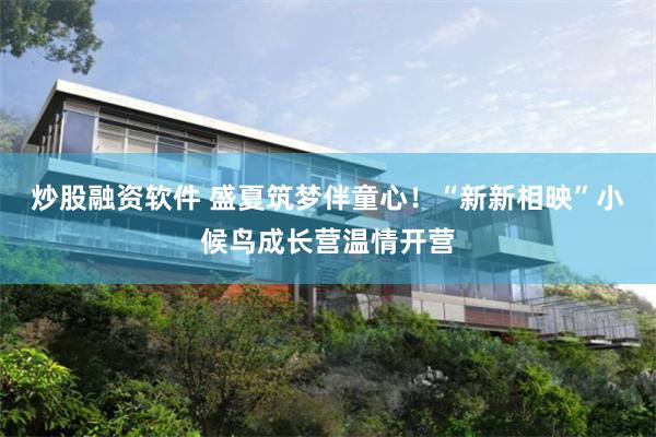 炒股融资软件 盛夏筑梦伴童心！“新新相映”小候鸟成长营温情开营