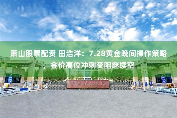 萧山股票配资 田浩洋：7.28黄金晚间操作策略，金价高位冲刺受阻继续空