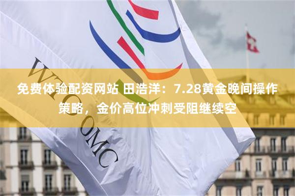 免费体验配资网站 田浩洋：7.28黄金晚间操作策略，金价高位冲刺受阻继续空