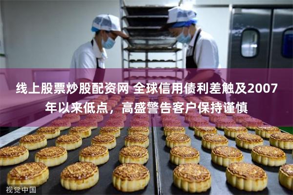 线上股票炒股配资网 全球信用债利差触及2007年以来低点，高盛警告客户保持谨慎