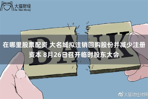 在哪里股票配资 大名城拟注销回购股份并减少注册资本 8月26日召开临时股东大会
