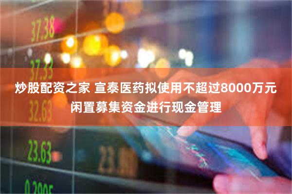 炒股配资之家 宣泰医药拟使用不超过8000万元闲置募集资金进行现金管理