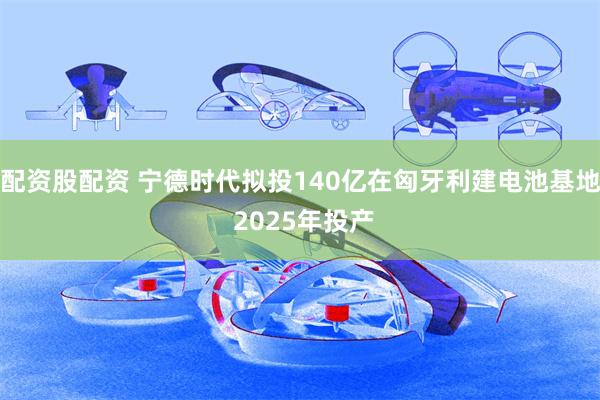 配资股配资 宁德时代拟投140亿在匈牙利建电池基地 2025年投产