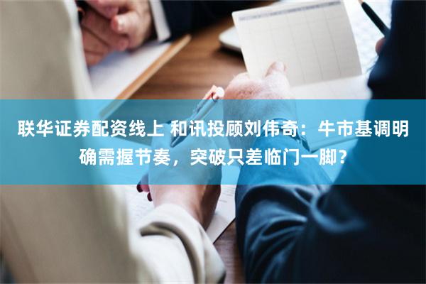 联华证券配资线上 和讯投顾刘伟奇：牛市基调明确需握节奏，突破只差临门一脚？