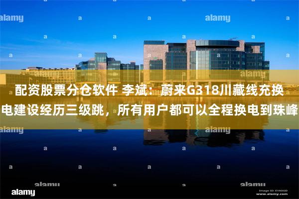 配资股票分仓软件 李斌:蔚来G318川藏线充换电建设经历三级跳,所有用户都可以全程换电到珠峰